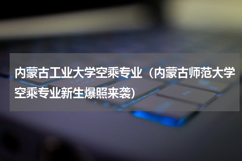 内蒙古工业大学空乘专业（内蒙古师范大学空乘专业新生爆照来袭）