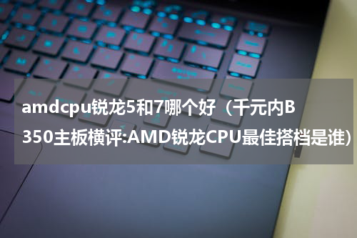 amdcpu锐龙5和7哪个好（千元内B350主板横评:AMD锐龙CPU最佳搭档是谁）