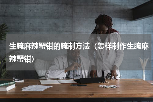 生腌麻辣蟹钳的腌制方法（怎样制作生腌麻辣蟹钳）