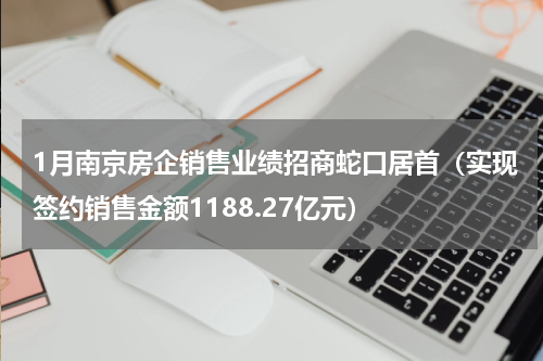 1月南京房企销售业绩招商蛇口居首（实现签约销售金额1188.27亿元）