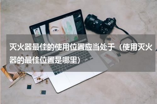 灭火器最佳的使用位置应当处于（使用灭火器的最佳位置是哪里）