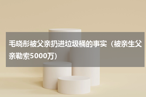 毛晓彤被父亲扔进垃圾桶的事实（被亲生父亲勒索5000万）