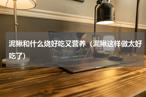 泥鳅和什么烧好吃又营养（泥鳅这样做太好吃了）