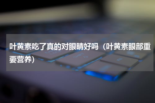叶黄素吃了真的对眼睛好吗（叶黄素眼部重要营养）