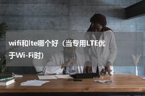 wifi和lte哪个好（当专用LTE优于Wi-Fi时）