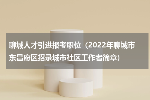聊城人才引进报考职位（2022年聊城市东昌府区招录城市社区工作者简章）