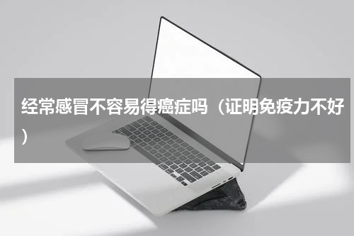 经常感冒不容易得癌症吗（证明免疫力不好）