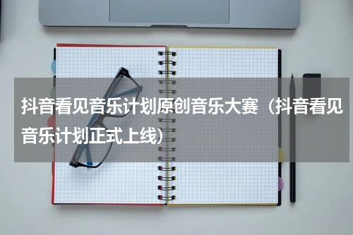 抖音看见音乐计划原创音乐大赛（抖音看见音乐计划正式上线）