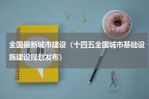 全国最新城市建设（十四五全国城市基础设施建设规划发布）