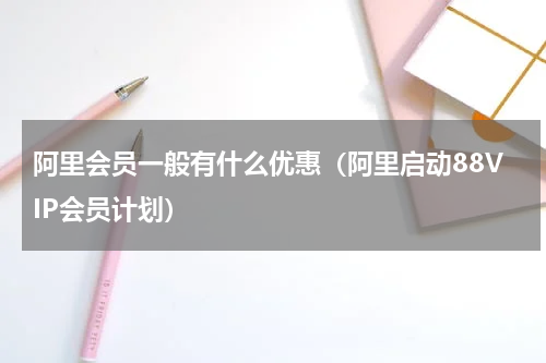 阿里会员一般有什么优惠（阿里启动88VIP会员计划）