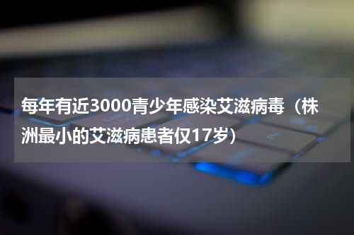 每年有近3000青少年感染艾滋病毒（株洲最小的艾滋病患者仅17岁）