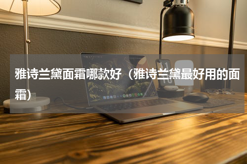 雅诗兰黛面霜哪款好（雅诗兰黛最好用的面霜）