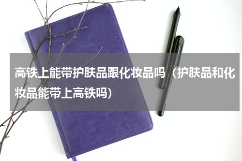 高铁上能带护肤品跟化妆品吗（护肤品和化妆品能带上高铁吗）