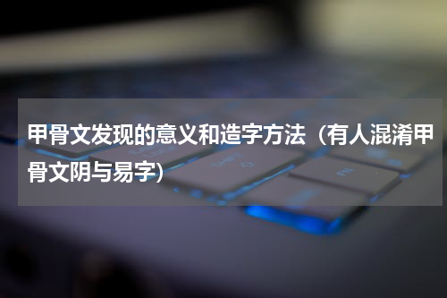 甲骨文发现的意义和造字方法（有人混淆甲骨文阴与易字）