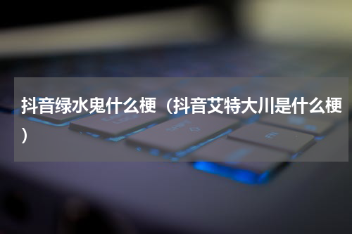 抖音绿水鬼什么梗（抖音艾特大川是什么梗）