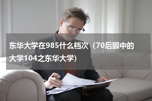 东华大学在985什么档次（70后眼中的大学104之东华大学）