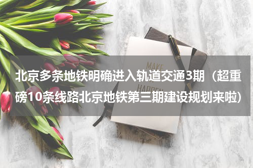 北京多条地铁明确进入轨道交通3期（超重磅10条线路北京地铁第三期建设规划来啦）