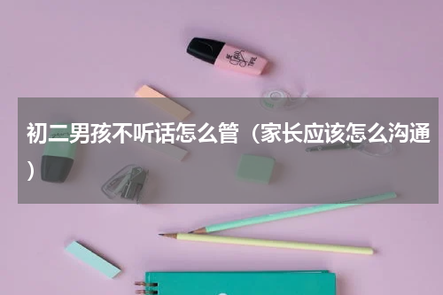 初二男孩不听话怎么管（家长应该怎么沟通）