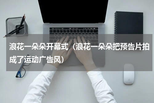 浪花一朵朵开幕式（浪花一朵朵把预告片拍成了运动广告风）