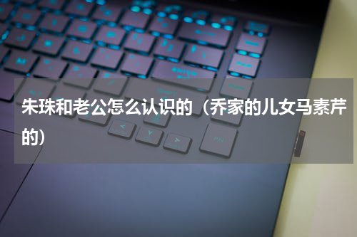朱珠和老公怎么认识的（乔家的儿女马素芹的）
