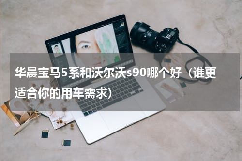 华晨宝马5系和沃尔沃s90哪个好（谁更适合你的用车需求）