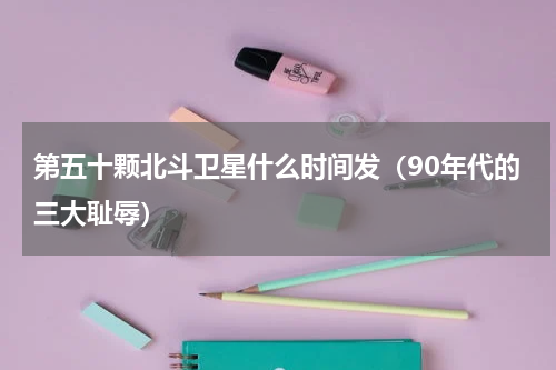 第五十颗北斗卫星什么时间发（90年代的三大耻辱）