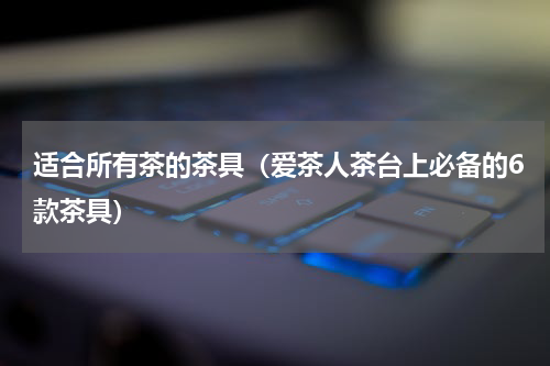 适合所有茶的茶具（爱茶人茶台上必备的6款茶具）