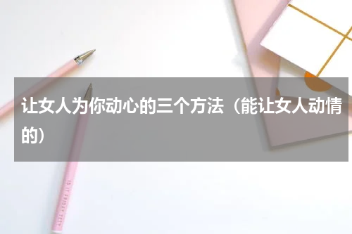 让女人为你动心的三个方法（能让女人动情的）