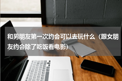和男朋友第一次约会可以去玩什么（跟女朋友约会除了吃饭看电影）