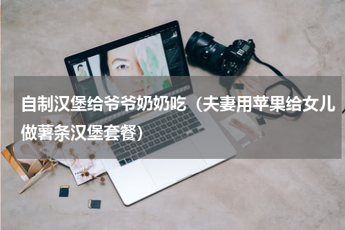 自制汉堡给爷爷奶奶吃（夫妻用苹果给女儿做薯条汉堡套餐）