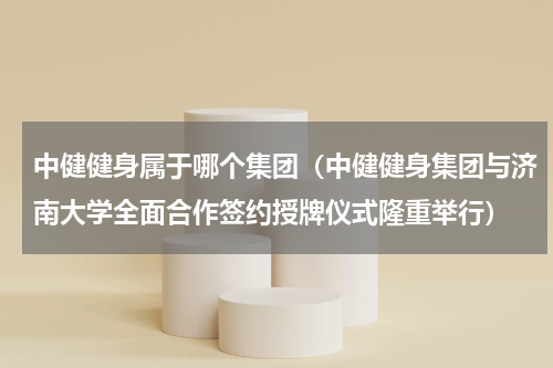 中健健身属于哪个集团（中健健身集团与济南大学全面合作签约授牌仪式隆重举行）