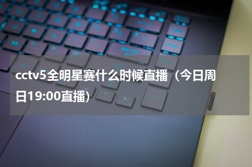 cctv5全明星赛什么时候直播（今日周日19:00直播）