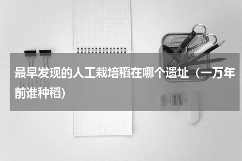 最早发现的人工栽培稻在哪个遗址（一万年前谁种稻）
