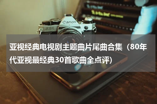 亚视经典电视剧主题曲片尾曲合集（80年代亚视最经典30首歌曲全点评）
