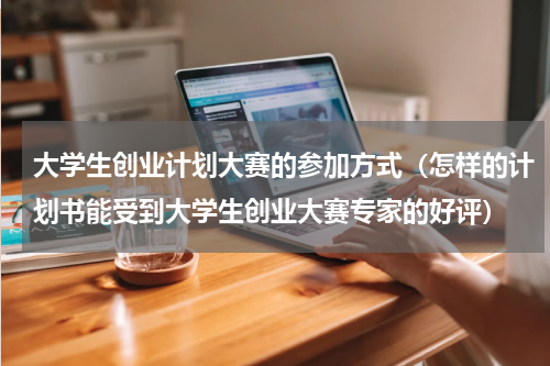 大学生创业计划大赛的参加方式（怎样的计划书能受到大学生创业大赛专家的好评）