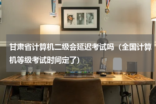 甘肃省计算机二级会延迟考试吗（全国计算机等级考试时间定了）