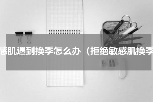 敏感肌遇到换季怎么办（拒绝敏感肌换季）