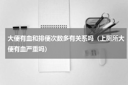 大便有血和排便次数多有关系吗（上厕所大便有血严重吗）