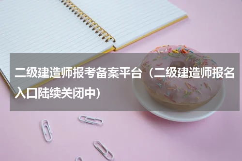 二级建造师报考备案平台（二级建造师报名入口陆续关闭中）