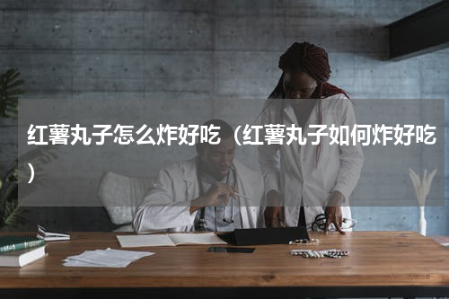 红薯丸子怎么炸好吃（红薯丸子如何炸好吃）