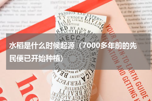 水稻是什么时候起源（7000多年前的先民便已开始种植）