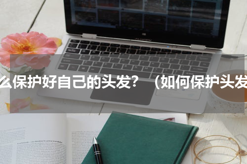 怎么保护好自己的头发？（如何保护头发）