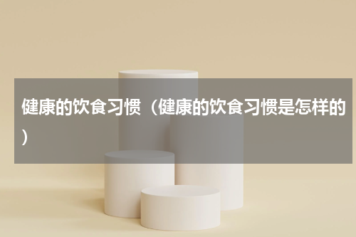 健康的饮食习惯（健康的饮食习惯是怎样的）