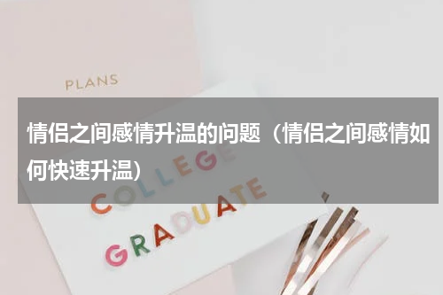情侣之间感情升温的问题（情侣之间感情如何快速升温）