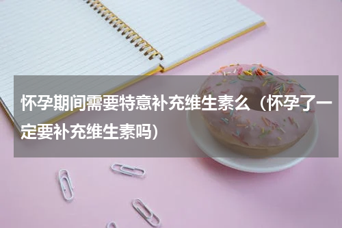 怀孕期间需要特意补充维生素么（怀孕了一定要补充维生素吗）