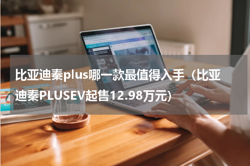 比亚迪秦plus哪一款最值得入手（比亚迪秦PLUSEV起售12.98万元）