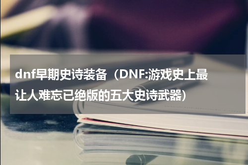 dnf早期史诗装备（DNF:游戏史上最让人难忘已绝版的五大史诗武器）