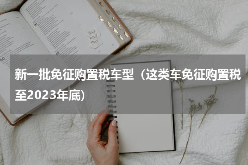 新一批免征购置税车型（这类车免征购置税至2023年底）