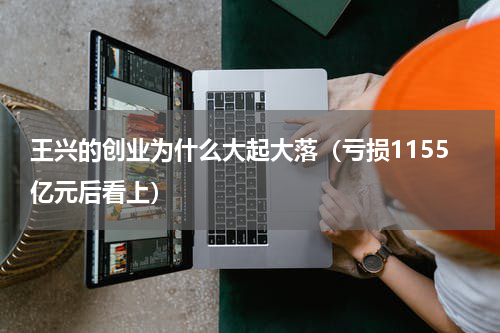 王兴的创业为什么大起大落（亏损1155亿元后看上）
