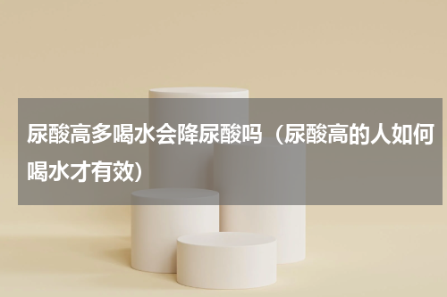尿酸高多喝水会降尿酸吗（尿酸高的人如何喝水才有效）